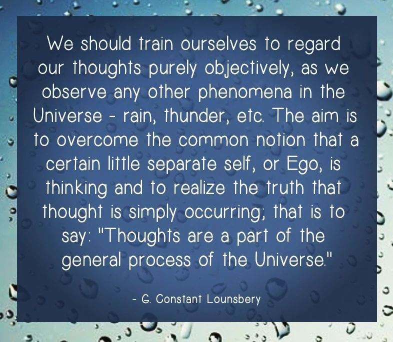 A quote by C. Constant Lounsbery, a French philosopher and writer, on the topic of meditation and self-awareness. The image is blue and has raindrops on it, which could symbolize the cleansing and refreshing effect of meditation. The text is white and in a serif font, which gives it a classic and elegant look. The text is as follows: We should train ourselves to regard our thoughts purely objectively, as we observe any other phenomena in the Universe - rain, thunder, etc. The aim is to overcome the common notion that a certain little separate self, or Ego, is thinking and to realize the truth that thought is simply occurring, that is to say: 'Thoughts are a part of the general process of the Universe.'